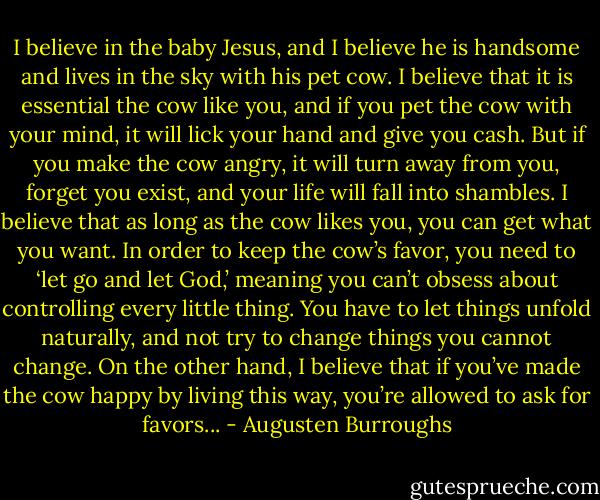 I believe in the baby Jesus, and I believe he is handsome and lives in the sky with his pet cow. I believe that it is essential the cow like you, and if you pet the cow with your mind, it will lick your hand and give you cash. But if you make the cow angry, it will turn away from you, forget you exist, and your life will fall into shambles. I believe that as long as the cow likes you, you can get what you want. In order to keep the cow’s favor, you need to ‘let go and let God,’ meaning you can’t obsess about controlling every little thing. You have to let things unfold naturally, and not try to change things you cannot change. On the other hand, I believe that if you’ve made the cow happy by living this way, you’re allowed to ask for favors... - Augusten Burroughs