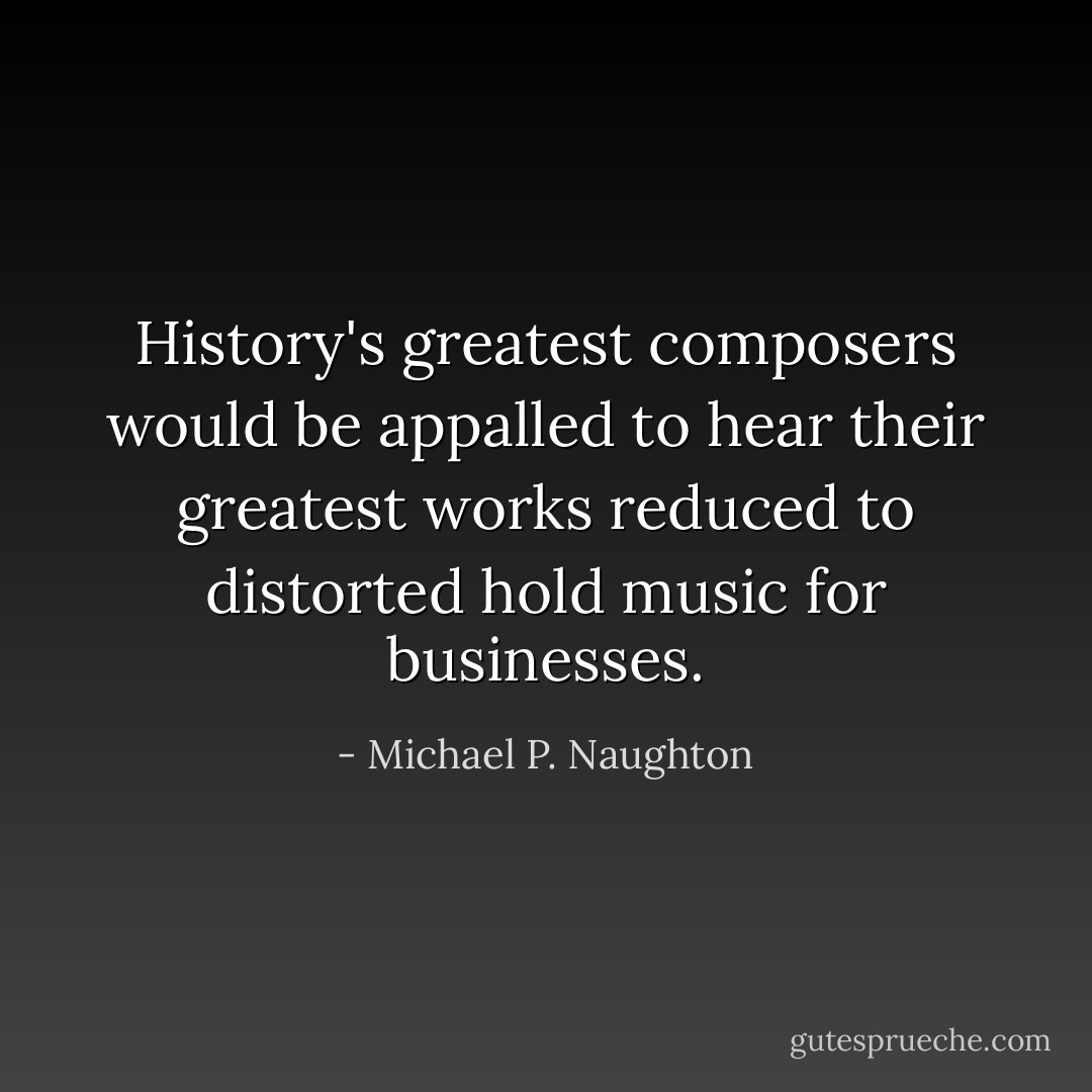 History's greatest composers would be appalled to hear their greatest works reduced to distorted hold music for businesses. - Michael P. Naughton