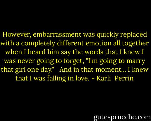 However, embarrassment was quickly replaced with a completely different emotion all together when I heard him say the words that I knew I was never going to forget, "I'm going to marry that girl one day." <br /><br />And in that moment... I knew that I was falling in love. - Karli  Perrin