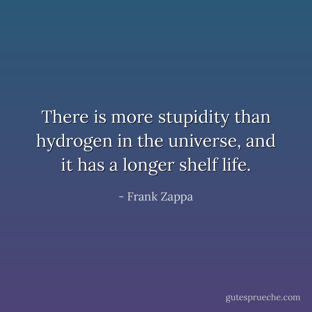 There is more stupidity than hydrogen in the universe, and it has a longer shelf life. - Frank Zappa