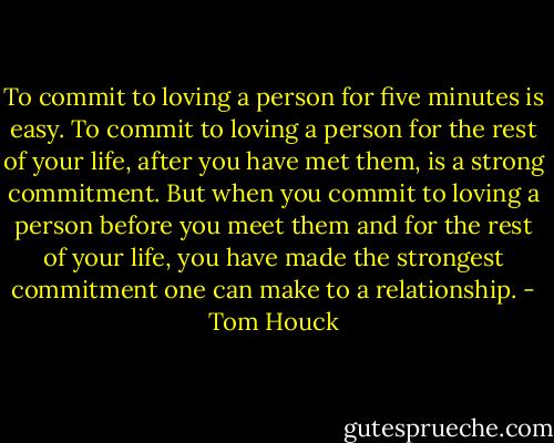 To commit to loving a person for five minutes is easy. To commit to loving a person for the rest of your life, after you have met them, is a strong commitment. But when you commit to loving a person before you meet them and for the rest of your life, you have made the strongest commitment one can make to a relationship. - Tom Houck