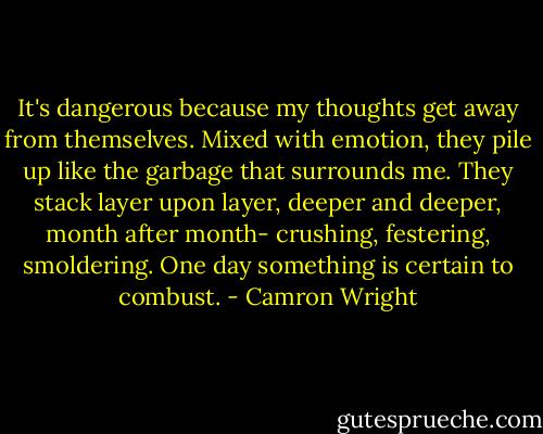 It's dangerous because my thoughts get away from themselves. Mixed with emotion, they pile up like the garbage that surrounds me. They stack layer upon layer, deeper and deeper, month after month- crushing, festering, smoldering. One day something is certain to combust. - Camron Wright