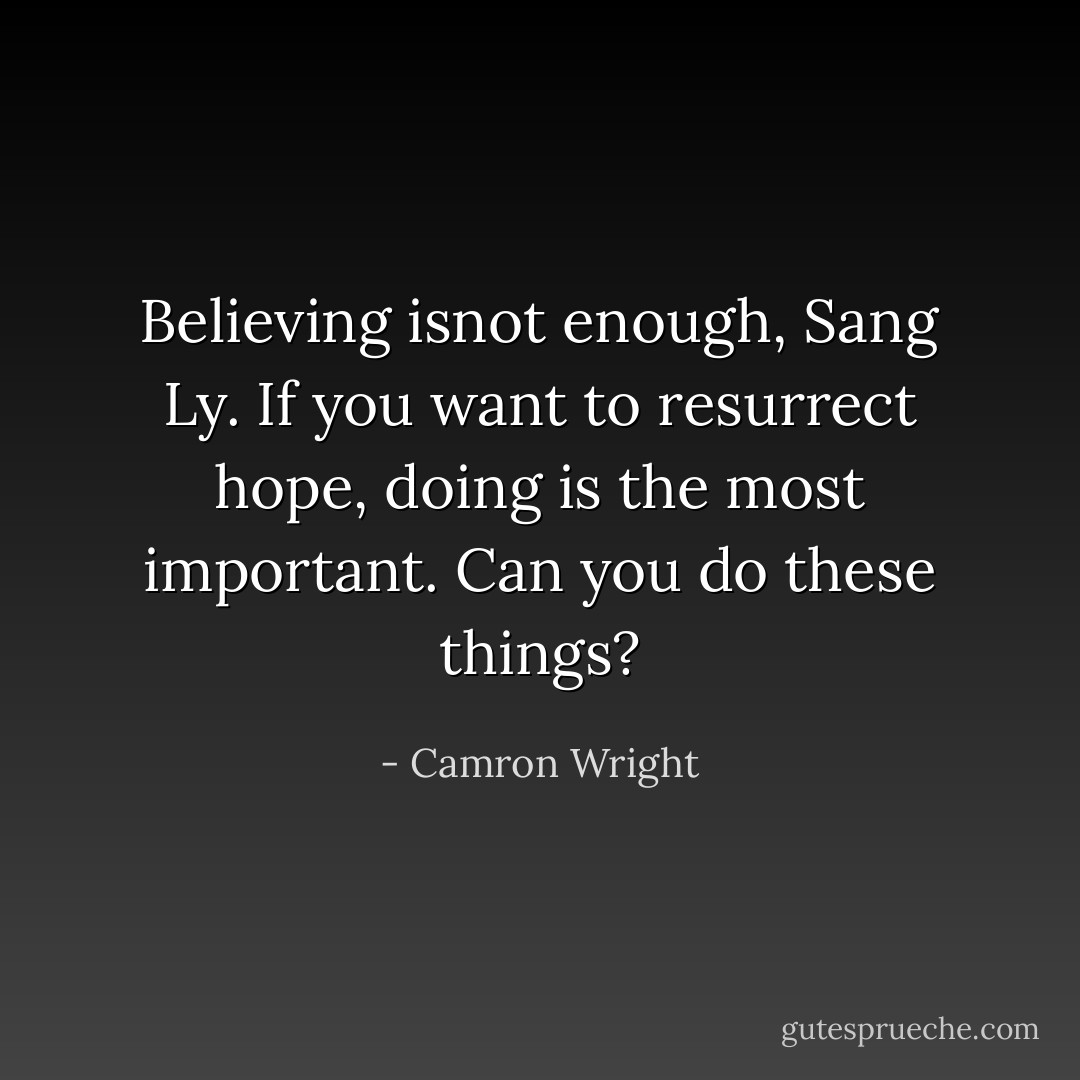 Believing isnot enough, Sang Ly. If you want to resurrect hope, doing is the most important. Can you do these things? - Camron Wright
