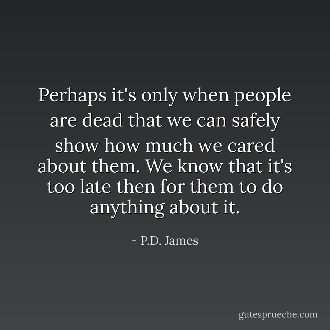 Perhaps it's only when people are dead that we can safely show how much we cared about them. We know that it's too late then for them to do anything about it. - P.D. James