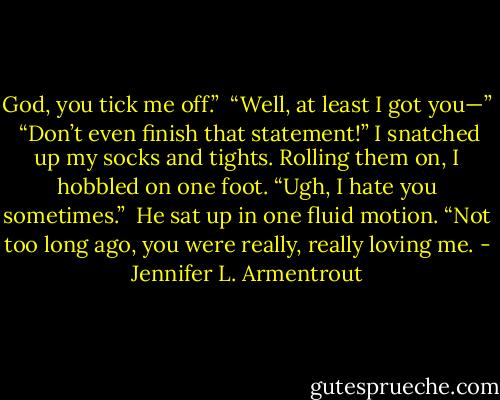 God, you tick me off.” <br />“Well, at least I got you—” <br />“Don’t even finish that statement!” I snatched up my socks and tights. Rolling them on, I hobbled on one foot. “Ugh, I hate you sometimes.” <br />He sat up in one fluid motion. “Not too long ago, you were really, really loving me. - Jennifer L. Armentrout