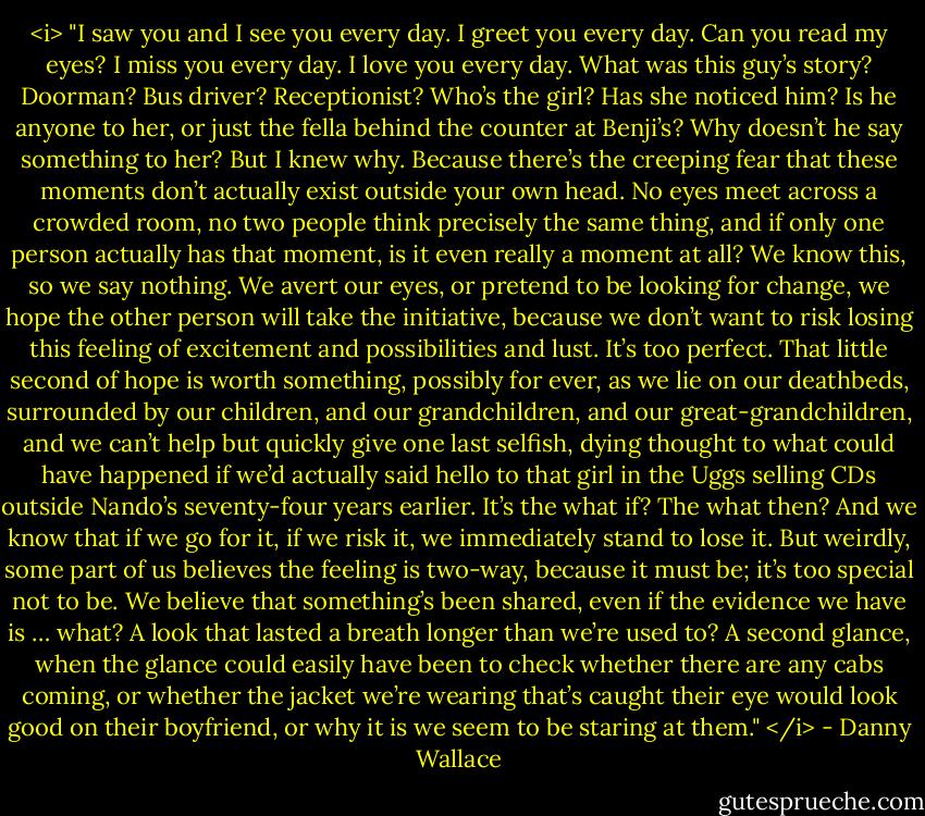 <i> "I saw you and I see you every day. I greet you every day. Can you read my eyes? I miss you every day. I love you every day.<br />What was this guy’s story? Doorman? Bus driver? Receptionist? Who’s the girl? Has she noticed him? Is he anyone to her, or just the fella behind the counter at Benji’s?<br />Why doesn’t he say something to her?<br />But I knew why. Because there’s the creeping fear that these moments don’t actually exist outside your own head. No eyes meet across a crowded room, no two people think precisely the same thing, and if only one person actually has that moment, is it even really a moment at all?<br />We know this, so we say nothing. We avert our eyes, or pretend to be looking for change, we hope the other person will take the initiative, because we don’t want to risk losing this feeling of excitement and possibilities and lust. It’s too perfect. That little second of hope is worth something, possibly for ever, as we lie on our deathbeds, surrounded by our children, and our grandchildren, and our great-grandchildren, and we can’t help but quickly give one last selfish, dying thought to what could have happened if we’d actually said hello to that girl in the Uggs selling CDs outside Nando’s seventy-four years earlier.<br />It’s the what if? The what then? And we know that if we go for it, if we risk it, we immediately stand to lose it. But weirdly, some part of us believes the feeling is two-way, because it must be; it’s too special not to be. We believe that something’s been shared, even if the evidence we have is … what? A look that lasted a breath longer than we’re used to? A second glance, when the glance could easily have been to check whether there are any cabs coming, or whether the jacket we’re wearing that’s caught their eye would look good on their boyfriend, or why it is we seem to be staring at them." </i> - Danny Wallace