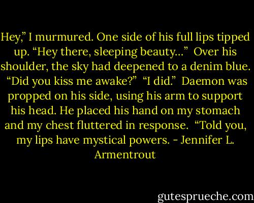 Hey,” I murmured.<br />One side of his full lips tipped up. “Hey there, sleeping beauty…” <br />Over his shoulder, the sky had deepened to a denim blue. <br />“Did you kiss me awake?” <br />“I did.” <br />Daemon was propped on his side, using his arm to support his head. He placed his hand on my stomach and my chest fluttered in response. <br />“Told you, my lips have mystical powers. - Jennifer L. Armentrout