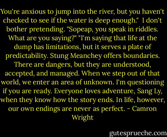 You're anxious to jump into the river, but you haven't checked to see if the water is deep enough." <br />I don't bother pretending. "Sopeap, you speak in riddles. What are you saying?"<br />"I'm saying that life at the dump has limitations, but it serves a plate of predictability. Stung Meanchey offers boundaries. There are dangers, but they are understood, accepted, and managed. When we step out of that world, we enter an area of unknown. I'm questioning if you are ready. Everyone loves adventure, Sang Ly, when they know how the story ends. In life, however, our own endings are never as perfect. - Camron Wright