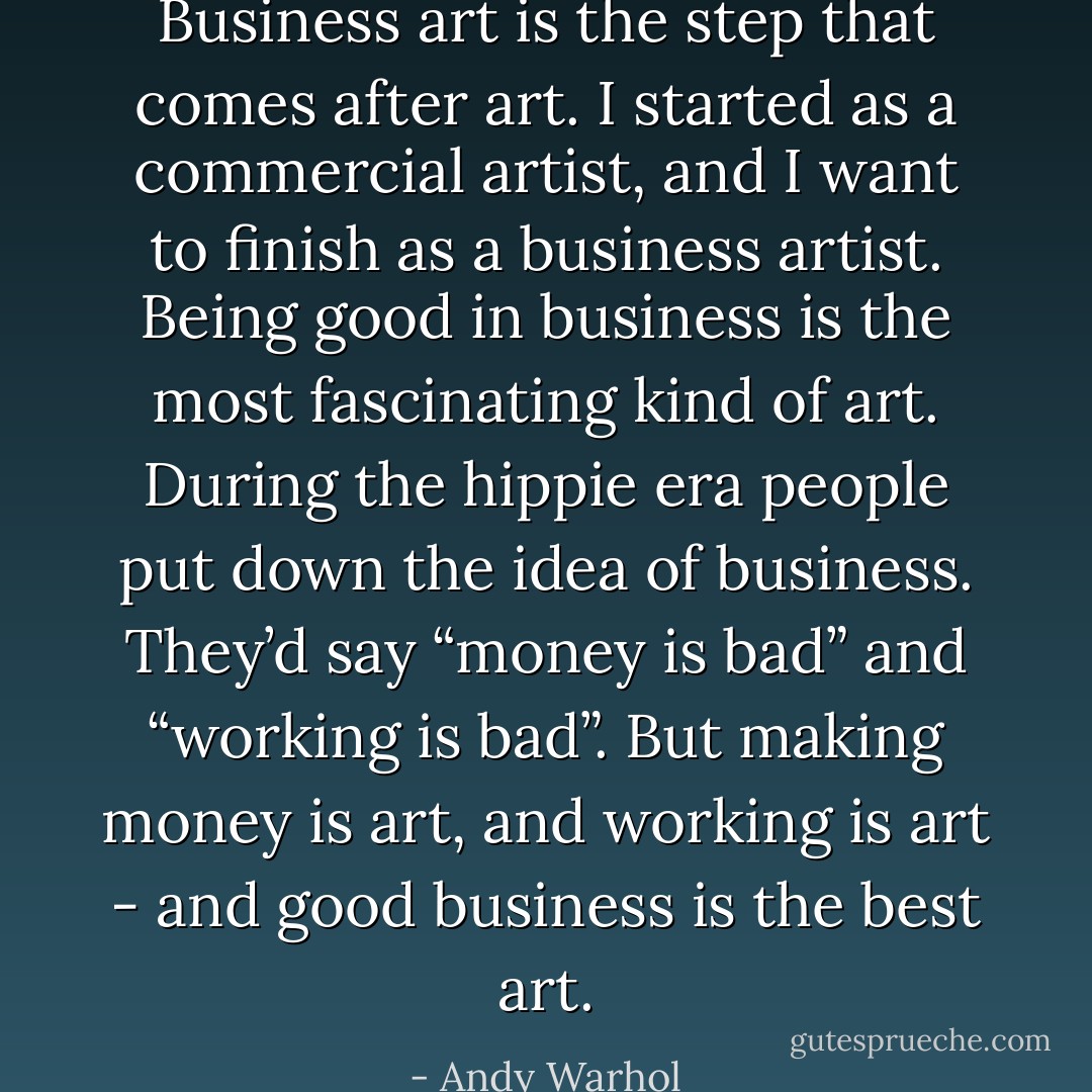 Business art is the step that comes after art. I started as a commercial artist, and I want to finish as a business artist. Being good in business is the most fascinating kind of art. During the hippie era people put down the idea of business. They’d say “money is bad” and “working is bad”. But making money is art, and working is art - and good business is the best art. - Andy Warhol