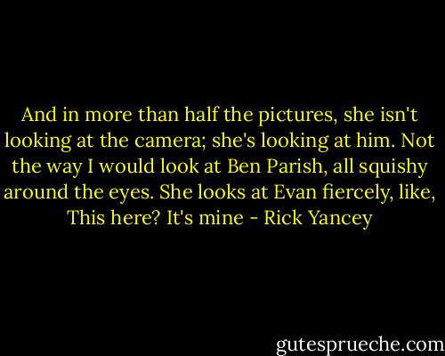 And in more than half the pictures, she isn't looking at the camera; she's looking at him. Not the way I would look at Ben Parish, all squishy around the eyes. She looks at Evan fiercely, like, This here? It's mine - Rick Yancey