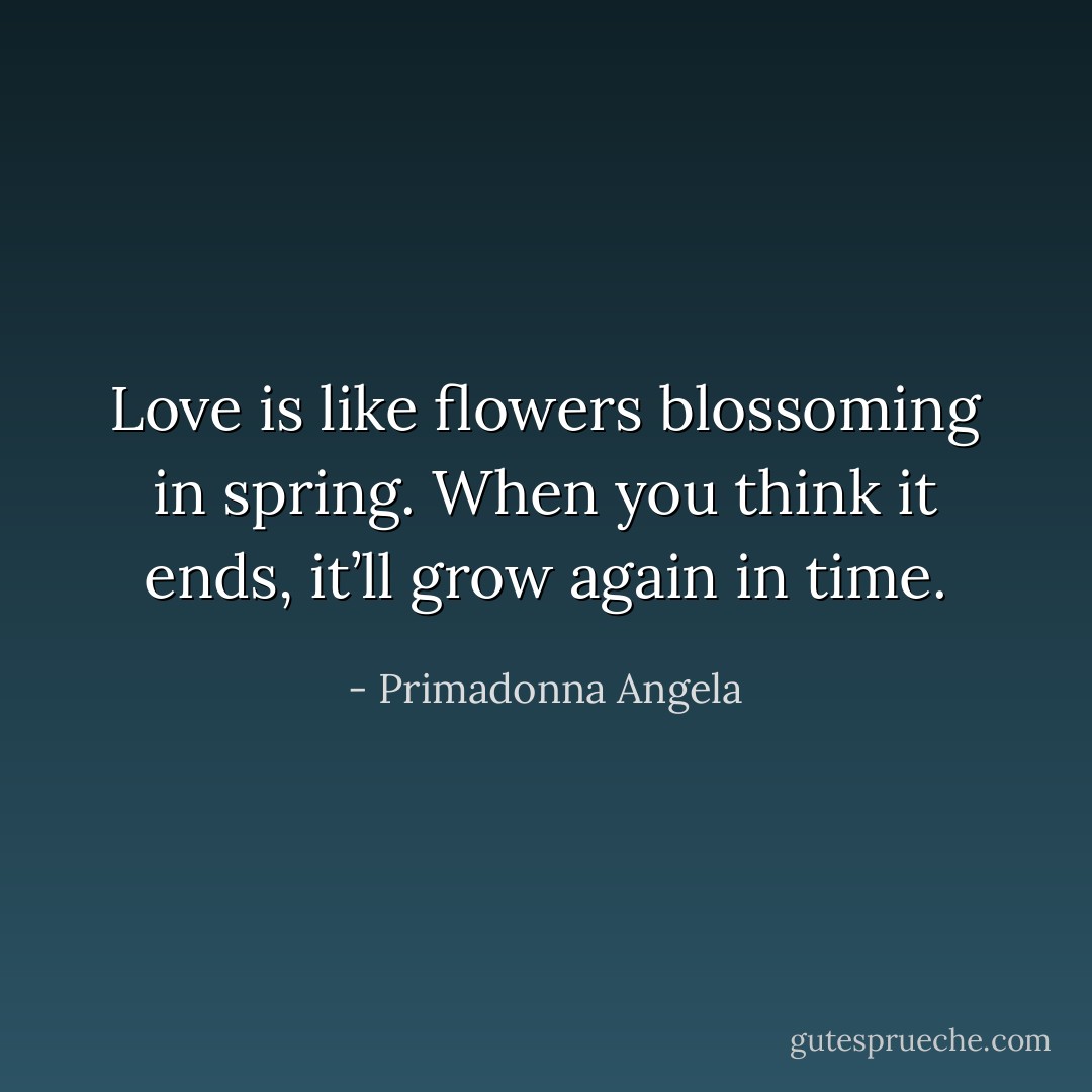 Love is like flowers blossoming in spring. When you think it ends, it’ll grow again in time. - Primadonna Angela