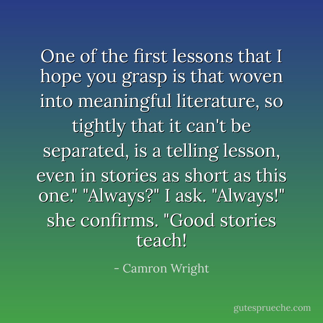 One of the first lessons that I hope you grasp is that woven into meaningful literature, so tightly that it can't be separated, is a telling lesson, even in stories as short as this one."<br />"Always?" I ask.<br />"Always!" she confirms. "Good stories teach! - Camron Wright