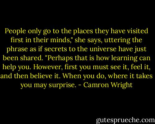 People only go to the places they have visited first in their minds," she says, uttering the phrase as if secrets to the universe have just been shared. "Perhaps that is how learning can help you. However, first you must see it, feel it, and then believe it. When you do, where it takes you may surprise. - Camron Wright
