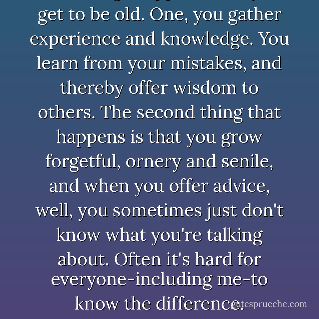 Two things happen when you get to be old. One, you gather experience and knowledge. You learn from your mistakes, and thereby offer wisdom to others. The second thing that happens is that you grow forgetful, ornery and senile, and when you offer advice, well, you sometimes just don't know what you're talking about. Often it's hard for everyone-including me-to know the difference. - Camron Wright
