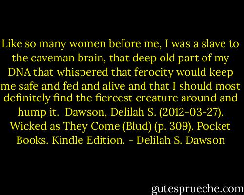Like so many women before me, I was a slave to the caveman brain, that deep old part of my DNA that whispered that ferocity would keep me safe and fed and alive and that I should most definitely find the fiercest creature around and hump it.<br /><br />Dawson, Delilah S. (2012-03-27). Wicked as They Come (Blud) (p. 309). Pocket Books. Kindle Edition. - Delilah S. Dawson