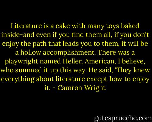 Literature is a cake with many toys baked inside-and even if you find them all, if you don't enjoy the path that leads you to them, it will be a hollow accomplishment. There was a playwright named Heller, American, I believe, who summed it up this way. He said, 'They knew everything about literature except how to enjoy it. - Camron Wright