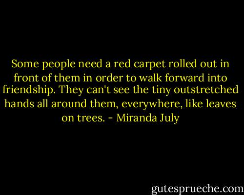 Some people need a red carpet rolled out in front of them in order to walk forward into friendship. They can't see the tiny outstretched hands all around them, everywhere, like leaves on trees. - Miranda July