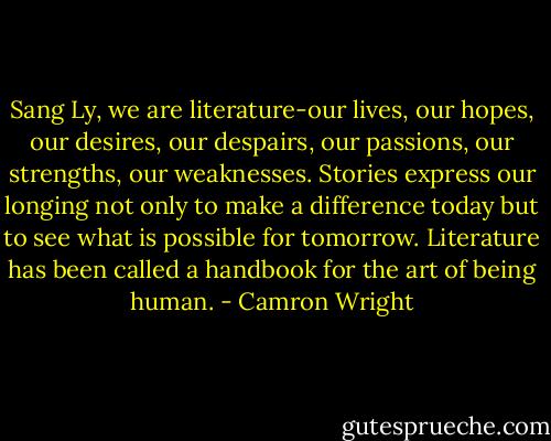 Sang Ly, we are literature-our lives, our hopes, our desires, our despairs, our passions, our strengths, our weaknesses. Stories express our longing not only to make a difference today but to see what is possible for tomorrow. Literature has been called a handbook for the art of being human. - Camron Wright