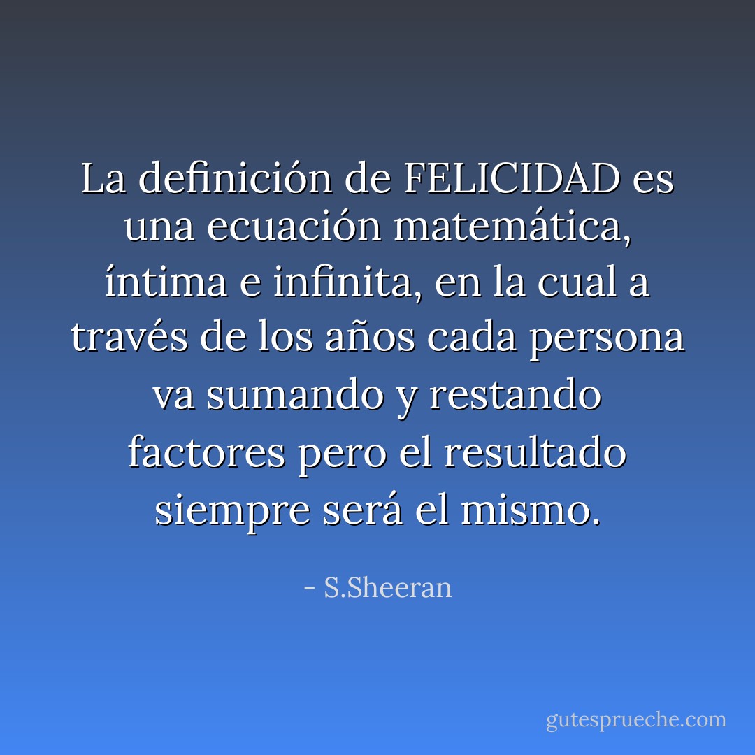 La definición de FELICIDAD es una ecuación matemática, íntima e infinita, en la cual a través de los años cada persona va sumando y restando factores pero el resultado siempre será el mismo. - S.Sheeran