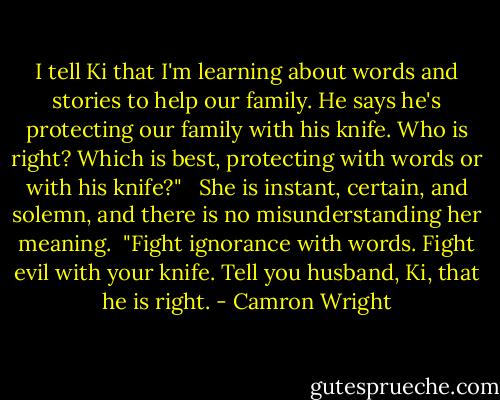 I tell Ki that I'm learning about words and stories to help our family. He says he's protecting our family with his knife. Who is right? Which is best, protecting with words or with his knife?" <br /> She is instant, certain, and solemn, and there is no misunderstanding her meaning.<br /> "Fight ignorance with words. Fight evil with your knife. Tell you husband, Ki, that he is right. - Camron Wright