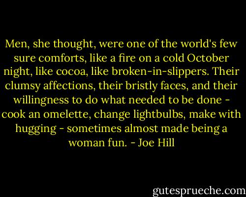 Men, she thought, were one of the world's few sure comforts, like a fire on a cold October night, like cocoa, like broken-in-slippers. Their clumsy affections, their bristly faces, and their willingness to do what needed to be done - cook an omelette, change lightbulbs, make with hugging - sometimes almost made being a woman fun. - Joe Hill