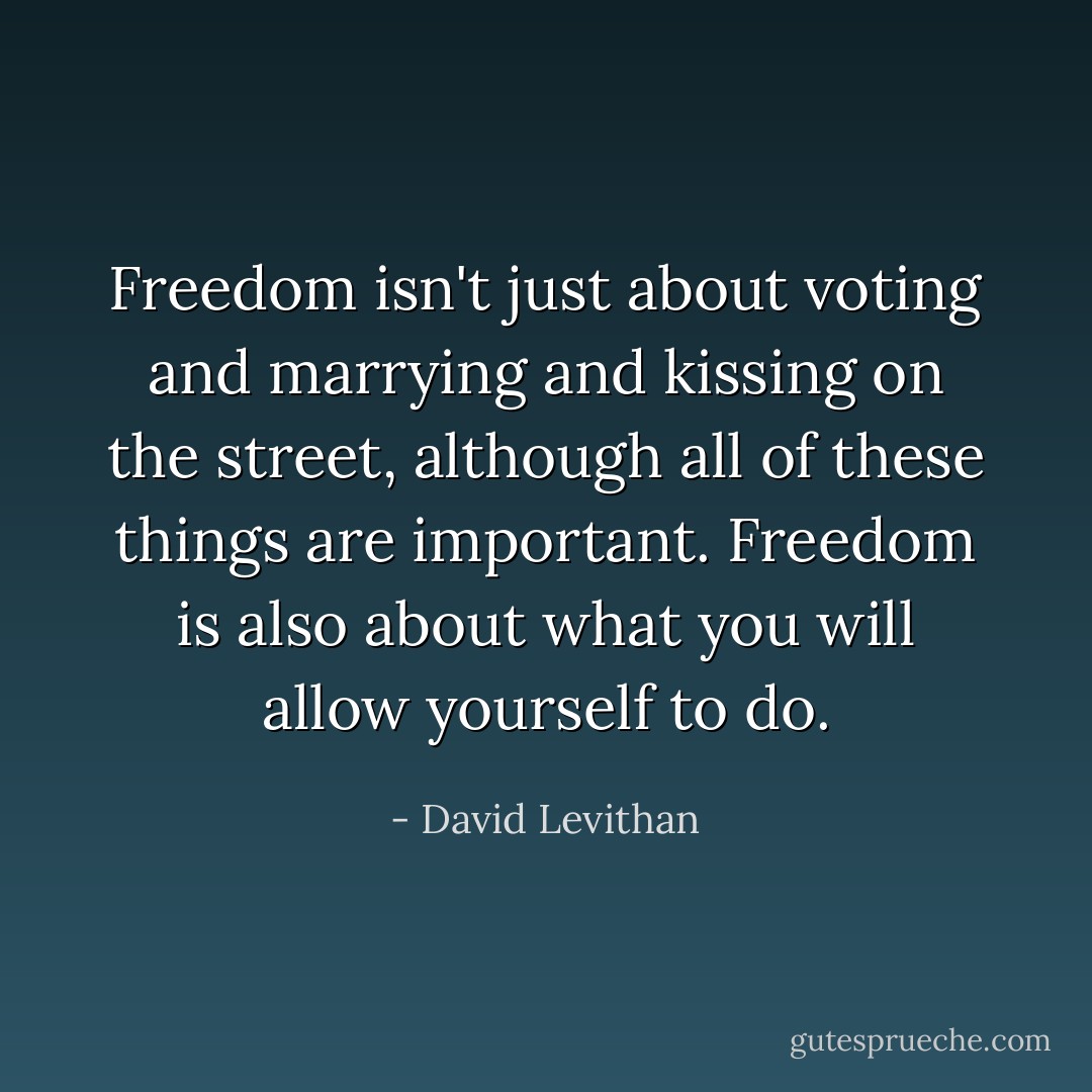 Freedom isn't just about voting and marrying and kissing on the street, although all of these things are important. Freedom is also about what you will allow yourself to do. - David Levithan