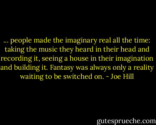 ... people made the imaginary real all the time: taking the music they heard in their head and recording it, seeing a house in their imagination and building it. Fantasy was always only a reality waiting to be switched on. - Joe Hill