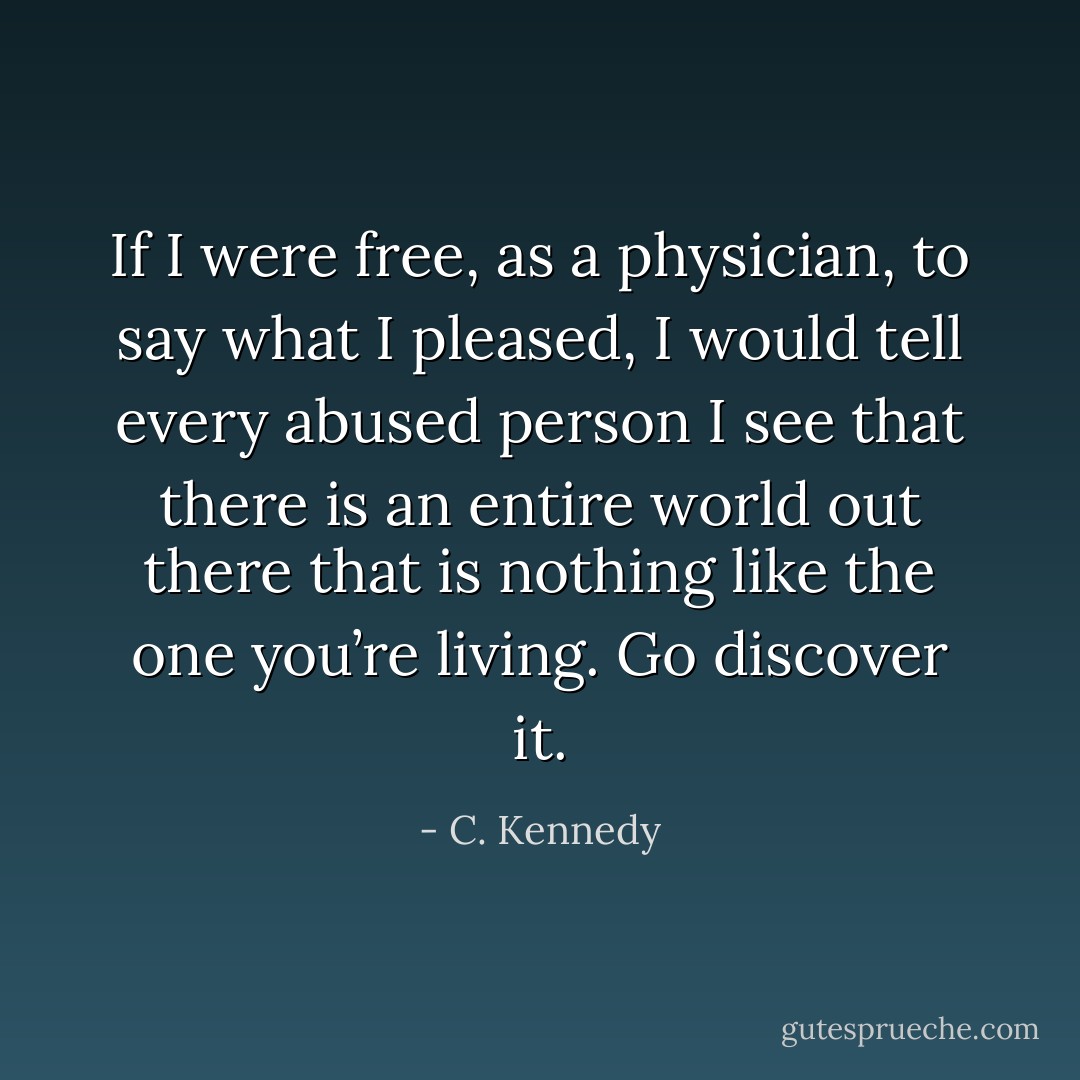 If I were free, as a physician, to say what I pleased, I would tell every abused person I see that there is an entire world out there that is nothing like the one you’re living. Go discover it. - C. Kennedy