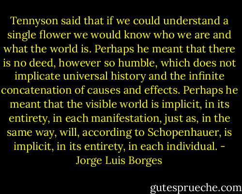 Tennyson said that if we could understand a single flower we would know who we are and what the world is. Perhaps he meant that there is no deed, however so humble, which does not implicate universal history and the infinite concatenation of causes and effects. Perhaps he meant that the visible world is implicit, in its entirety, in each manifestation, just as, in the same way, will, according to Schopenhauer, is implicit, in its entirety, in each individual. - Jorge Luis Borges