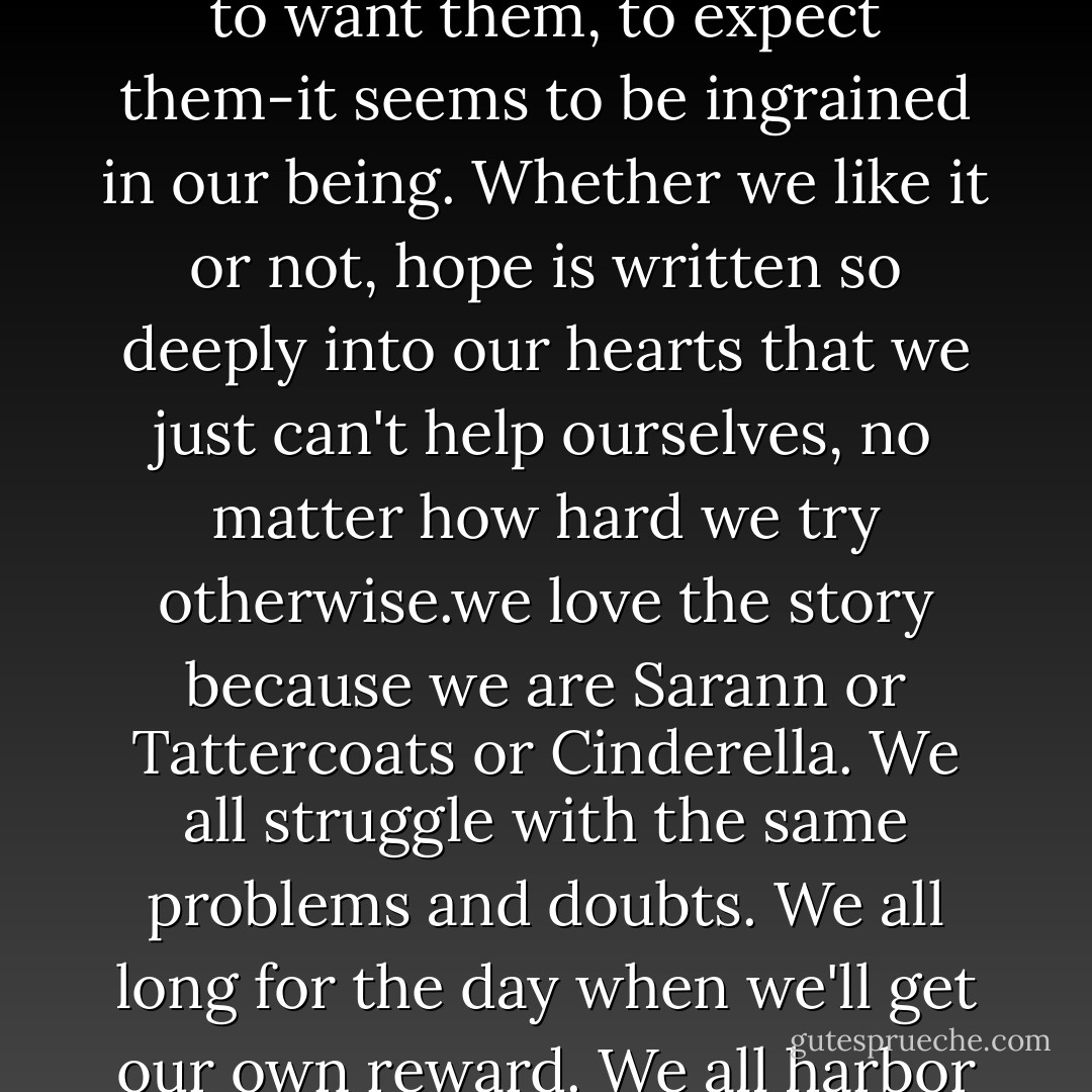Sang Ly, the desire to believe, to look forward to better days, to want them, to expect them-it seems to be ingrained in our being. Whether we like it or not, hope is written so deeply into our hearts that we just can't help ourselves, no matter how hard we try otherwise.we love the story because we are Sarann or Tattercoats or Cinderella. We all struggle with the same problems and doubts. We all long for the day when we'll get our own reward. We all harbor hope- - Camron Wright