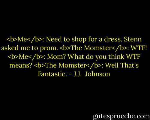 <b>Me</b>: Need to shop for a dress. Stenn asked me to prom.<br /><b>The Momster</b>: WTF!<br /><b>Me</b>: Mom? What do you think WTF means?<br /><b>The Momster</b>: Well That's Fantastic. - J.J.  Johnson