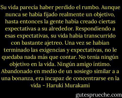 Su vida parecía haber perdido el rumbo. Aunque nunca se había fijado realmente un objetivo, hasta entonces la gente había creado ciertas expectativas a su alrededor. Respondiendo a esas expectativas, su vida había transcurrido con bastante ajetreo. Una vez se habían terminado las exigencias y expectativas, no le quedaba nada más que contar. No tenía ningún objetivo en la vida. Ningún amigo íntimo. Abandonado en medio de un sosiego similar a a una bonanza, era incapaz de concentrarse en la vida - Haruki Murakami