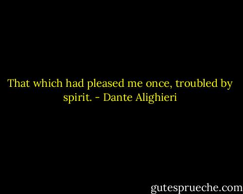 That which had pleased me once, troubled by spirit. - Dante Alighieri