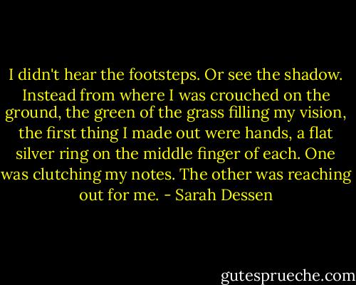I didn't hear the footsteps. Or see the shadow. Instead from where I was crouched on the ground, the green of the grass filling my vision, the first thing I made out were hands, a flat silver ring on the middle finger of each. One was clutching my notes. The other was reaching out for me. - Sarah Dessen