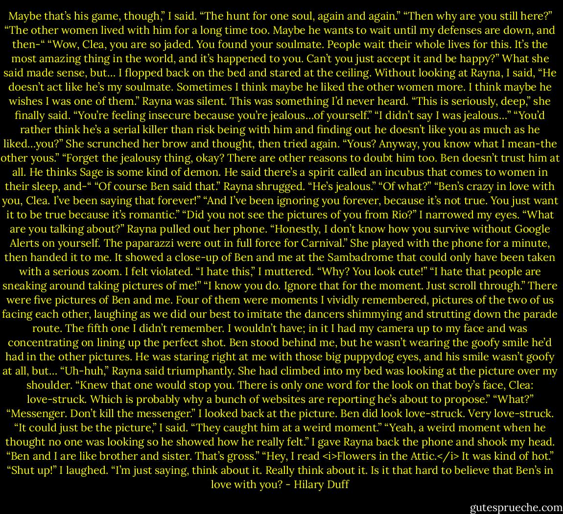 Maybe that’s his game, though,” I said. “The hunt for one soul, again and again.”<br />“Then why are you still here?”<br />“The other women lived with him for a long time too. Maybe he wants to wait until my defenses are down, and then-“<br />“Wow, Clea, you are so jaded. You found your soulmate. People wait their whole lives for this. It’s the most amazing thing in the world, and it’s happened to you. Can’t you just accept it and be happy?”<br />What she said made sense, but…<br />I flopped back on the bed and stared at the ceiling. Without looking at Rayna, I said, “He doesn’t act like he’s my soulmate. Sometimes I think maybe he liked the other women more. I think maybe he wishes I was one of them.”<br />Rayna was silent. This was something I’d never heard. “This is seriously, deep,” she finally said. “You’re feeling insecure because you’re jealous…of yourself.”<br />“I didn’t say I was jealous…”<br />“You’d rather think he’s a serial killer than risk being with him and finding out he doesn’t like you as much as he liked…you?” She scrunched her brow and thought, then tried again. “Yous? Anyway, you know what I mean-the other yous.”<br />“Forget the jealousy thing, okay? There are other reasons to doubt him too. Ben doesn’t trust him at all. He thinks Sage is some kind of demon. He said there’s a spirit called an incubus that comes to women in their sleep, and-“<br />“Of course Ben said that.” Rayna shrugged. “He’s jealous.”<br />“Of what?”<br />“Ben’s crazy in love with you, Clea. I’ve been saying that forever!”<br />“And I’ve been ignoring you forever, because it’s not true. You just want it to be true because it’s romantic.”<br />“Did you not see the pictures of you from Rio?”<br />I narrowed my eyes. “What are you talking about?”<br />Rayna pulled out her phone. “Honestly, I don’t know how you survive without Google Alerts on yourself. The paparazzi were out in full force for Carnival.”<br />She played with the phone for a minute, then handed it to me. It showed a close-up of Ben and me at the Sambadrome that could only have been taken with a serious zoom. I felt violated.<br />“I hate this,” I muttered.<br />“Why? You look cute!”<br />“I hate that people are sneaking around taking pictures of me!”<br />“I know you do. Ignore that for the moment. Just scroll through.”<br />There were five pictures of Ben and me. Four of them were moments I vividly remembered, pictures of the two of us facing each other, laughing as we did our best to imitate the dancers shimmying and strutting down the parade route.<br />The fifth one I didn’t remember. I wouldn’t have; in it I had my camera up to my face and was concentrating on lining up the perfect shot. Ben stood behind me, but he wasn’t wearing the goofy smile he’d had in the other pictures. He was staring right at me with those big puppydog eyes, and his smile wasn’t goofy at all, but…<br />“Uh-huh,” Rayna said triumphantly. She had climbed into my bed was looking at the picture over my shoulder. “Knew that one would stop you. There is only one word for the look on that boy’s face, Clea: love-struck. Which is probably why a bunch of websites are reporting he’s about to propose.”<br />“What?”<br />“Messenger. Don’t kill the messenger.”<br />I looked back at the picture. Ben did look love-struck. Very love-struck.<br />“It could just be the picture,” I said. “They caught him at a weird moment.”<br />“Yeah, a weird moment when he thought no one was looking so he showed how he really felt.”<br />I gave Rayna back the phone and shook my head. “Ben and I are like brother and sister. That’s gross.”<br />“Hey, I read <i>Flowers in the Attic.</i> It was kind of hot.”<br />“Shut up!” I laughed.<br />“I’m just saying, think about it. Really think about it. Is it that hard to believe that Ben’s in love with you? - Hilary Duff