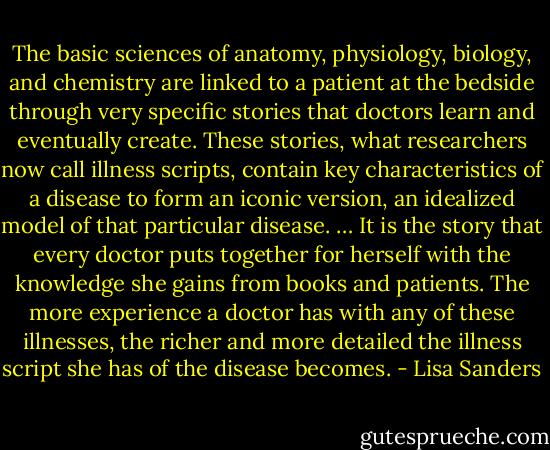 The basic sciences of anatomy, physiology, biology, and chemistry are linked to a patient at the bedside through very specific stories that doctors learn and eventually create. These stories, what researchers now call illness scripts, contain key characteristics of a disease to form an iconic version, an idealized model of that particular disease. … It is the story that every doctor puts together for herself with the knowledge she gains from books and patients. The more experience a doctor has with any of these illnesses, the richer and more detailed the illness script she has of the disease becomes. - Lisa Sanders