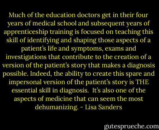 Much of the education doctors get in their four years of medical school and subsequent years of apprenticeship training is focused on teaching this skill of identifying and shaping those aspects of a patient’s life and symptoms, exams and investigations that contribute to the creation of a version of the patient’s story that makes a diagnosis possible. Indeed, the ability to create this spare and impersonal version of the patient’s story is THE essential skill in diagnosis.<br /><br />It’s also one of the aspects of medicine that can seem the most dehumanizing. - Lisa Sanders