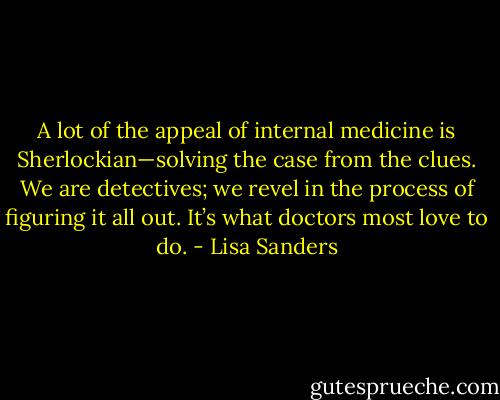 A lot of the appeal of internal medicine is Sherlockian—solving the case from the clues. We are detectives; we revel in the process of figuring it all out. It’s what doctors most love to do. - Lisa Sanders