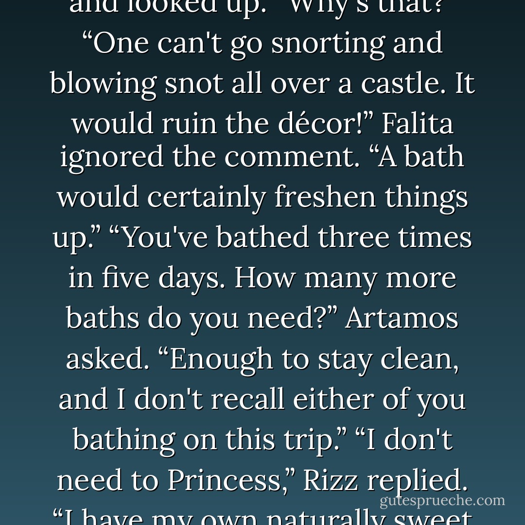 Not a wonder you are out camping with us princess,” Rizz said dryly.<br />Falita gave a clearing snort of her opposite nostril and looked up. “Why's that?”<br />“One can't go snorting and blowing snot all over a castle. It would ruin the décor!”<br />Falita ignored the comment. “A bath would certainly freshen things up.”<br />“You've bathed three times in five days. How many more baths do you need?” Artamos asked.<br />“Enough to stay clean, and I don't recall either of you bathing on this trip.”<br />“I don't need to Princess,” Rizz replied. “I have my own naturally sweet odor.”<br />Falita scrunched up her nose, “I'm aware of that, and it is not pleasing in camp. - M.L. Hall