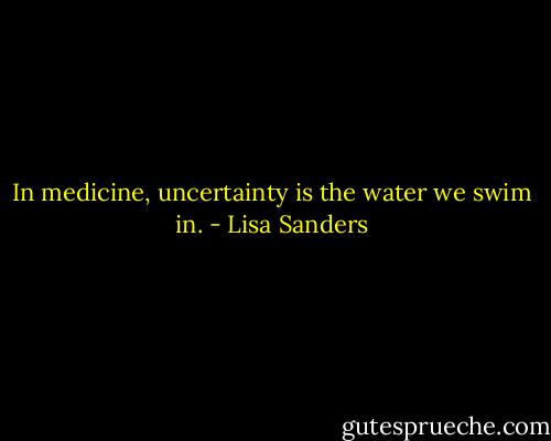 In medicine, uncertainty is the water we swim in. - Lisa Sanders