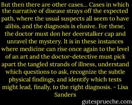 But then there are other cases… Cases in which the narrative of disease strays off the expected path, where the usual suspects all seem to have alibis, and the diagnosis is elusive. For these, the doctor must don her deerstalker cap and unravel the mystery. It is in these instances where medicine can rise once again to the level of an art and the doctor-detective must pick apart the tangled strands of illness, understand which questions to ask, recognize the subtle physical findings, and identify which tests might lead, finally, to the right diagnosis. - Lisa Sanders