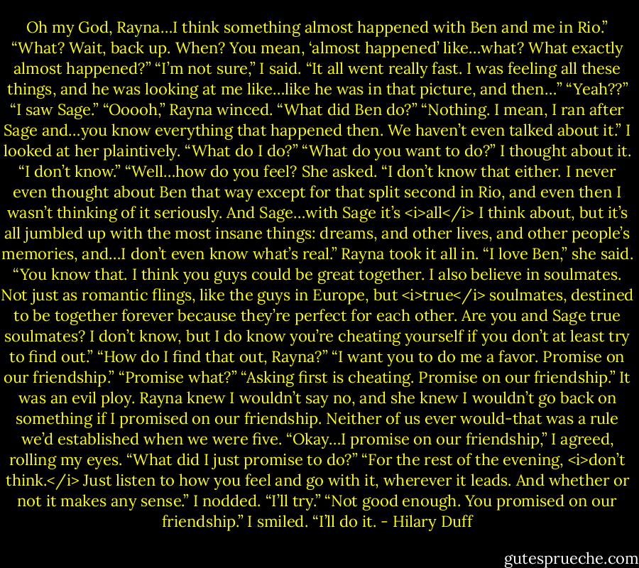 Oh my God, Rayna…I think something almost happened with Ben and me in Rio.”<br />“What? Wait, back up. When? You mean, ‘almost happened’ like…what? What exactly almost happened?”<br />“I’m not sure,” I said. “It all went really fast. I was feeling all these things, and he was looking at me like…like he was in that picture, and then…”<br />“Yeah??”<br />“I saw Sage.”<br />“Ooooh,” Rayna winced. “What did Ben do?”<br />“Nothing. I mean, I ran after Sage and…you know everything that happened then. We haven’t even talked about it.” I looked at her plaintively. “What do I do?”<br />“What do you want to do?”<br />I thought about it. “I don’t know.”<br />“Well…how do you feel? She asked.<br />“I don’t know that either. I never even thought about Ben that way except for that split second in Rio, and even then I wasn’t thinking of it seriously. And Sage…with Sage it’s <i>all</i> I think about, but it’s all jumbled up with the most insane things: dreams, and other lives, and other people’s memories, and…I don’t even know what’s real.”<br />Rayna took it all in.<br />“I love Ben,” she said. “You know that. I think you guys could be great together. I also believe in soulmates. Not just as romantic flings, like the guys in Europe, but <i>true</i> soulmates, destined to be together forever because they’re perfect for each other. Are you and Sage true soulmates? I don’t know, but I do know you’re cheating yourself if you don’t at least try to find out.”<br />“How do I find that out, Rayna?”<br />“I want you to do me a favor. Promise on our friendship.”<br />“Promise what?”<br />“Asking first is cheating. Promise on our friendship.”<br />It was an evil ploy. Rayna knew I wouldn’t say no, and she knew I wouldn’t go back on something if I promised on our friendship. Neither of us ever would-that was a rule we’d established when we were five.<br />“Okay…I promise on our friendship,” I agreed, rolling my eyes. “What did I just promise to do?”<br />“For the rest of the evening, <i>don’t think.</i> Just listen to how you feel and go with it, wherever it leads. And whether or not it makes any sense.”<br />I nodded. “I’ll try.”<br />“Not good enough. You promised on our friendship.”<br />I smiled. “I’ll do it. - Hilary Duff