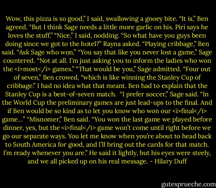 Wow, this pizza is so good,” I said, swallowing a gooey bite.<br />“It is,” Ben agreed. “But I think Sage needs a little more garlic on his. Piri says he loves the stuff.”<br />“Nice,” I said, nodding.<br />“So what have you guys been doing since we got to the hotel?” Rayna asked.<br />“Playing cribbage,” Ben said. “Ask Sage who won.”<br />“You say that like you never lost a game,” Sage countered.<br />“Not at all. I’m just asking you to inform the ladies who won the <i>most</i> games.”<br />“That would be you,” Sage admitted.<br />“Four out of seven,” Ben crowed, “which is like winning the Stanley Cup of cribbage.”<br />I had no idea what that meant. Ben had to explain that the Stanley Cup is a best-of-seven match. <br />“I prefer soccer,” Sage said. “In the World Cup the preliminary games are just lead-ups to the final. And if Ben would be so kind as to let you know who won our <i>final</i> game…”<br />“Misnomer,” Ben said. “You won the last game we played before dinner, yes, but the <i>final</i> game won’t come until right before we go our separate ways. You let me know when you’re about to head back to South America for good, and I’ll bring out the cards for that match. I’m ready whenever you are.”<br />He said it lightly, but his eyes were steely, and we all picked up on his real message. - Hilary Duff