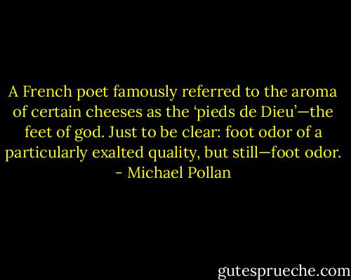 A French poet famously referred to the aroma of certain cheeses as the ‘pieds de Dieu’—the feet of god. Just to be clear: foot odor of a particularly exalted quality, but still—foot odor. - Michael Pollan