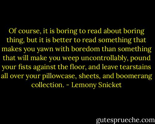 Of course, it is boring to read about boring thing, but it is better to read something that makes you yawn with boredom than something that will make you weep uncontrollably, pound your fists against the floor, and leave tearstains all over your pillowcase, sheets, and boomerang collection. - Lemony Snicket
