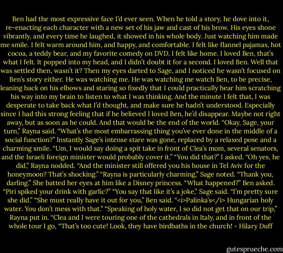 Ben had the most expressive face I’d ever seen. When he told a story, he dove into it, re-enacting each character with a new set of his jaw and cast of his brow. His eyes shone vibrantly, and every time he laughed, it showed in his whole body. Just watching him made me smile. I felt warm around him, and happy, and comfortable. I felt like flannel pajamas, hot cocoa, a teddy bear, and my favorite comedy on DVD. I felt like home.<br />I loved Ben, that’s what I felt. It popped into my head, and I didn’t doubt it for a second. I loved Ben.<br />Well that was settled then, wasn’t it?<br />Then my eyes darted to Sage, and I noticed he wasn’t focused on Ben’s story either. He was watching me. He was watching me watch Ben, to be precise, leaning back on his elbows and staring so fixedly that I could practically hear him scratching his way into my brain to listen to what I was thinking.<br />And the minute I felt that, I was desperate to take back what I’d thought, and make sure he hadn’t understood. Especially since I had this strong feeling that if he believed I loved Ben, he’d disappear. Maybe not right away, but as soon as he could. And that would be the end of the world.<br />“Okay, Sage, your turn,” Rayna said. “What’s the most embarrassing thing you’ve ever done in the middle of a social function?”<br />Instantly Sage’s intense stare was gone, replaced by a relaxed pose and a charming smile. “Um, I would say doing a spit take in front of Clea’s mom, several senators, and the Israeli foreign minister would probably cover it.”<br />“You did that?” I asked.<br />“Oh yes, he did,” Rayna nodded.<br />“And the minister still offered you his house in Tel Aviv for the honeymoon? That’s shocking.”<br />“Rayna is particularly charming,” Sage noted.<br />“Thank you, darling.” She batted her eyes at him like a Disney princess.<br />“What happened?” Ben asked. “Piri spiked your drink with garlic?”<br />“You say that like it’s a joke,” Sage said. “I’m pretty sure she did.”<br />“She must really have it out for you,” Ben said. “<i>Palinka’s</i> Hungarian holy water. You don’t mess with that.”<br />“Speaking of holy water, I so did not get that on our trip,” Rayna put in. “Clea and I were touring one of the cathedrals in Italy, and in front of the whole tour I go, “That’s too cute! Look, they have birdbaths in the church! - Hilary Duff