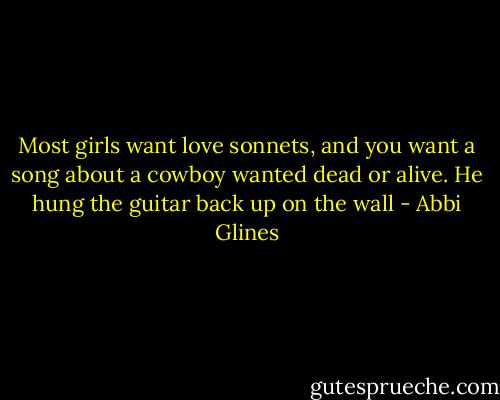 Most girls want love sonnets, and you want a song about a cowboy wanted dead or alive. He hung the guitar back up on the wall - Abbi Glines