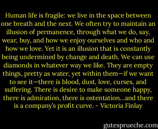 Human life is fragile: we live in the space between one breath and the next. We often try to maintain an illusion of permanence, through what we do, say, wear, buy, and how we enjoy ourselves and who and how we love. Yet it is an illusion that is constantly being undermined by change and death. We can use diamonds in whatever way we like. They are empty things, pretty as water, yet within them—if we want to see it—there is blood, dust, love, curses, and suffering. There is desire to make someone happy, there is admiration, there is ostentation…and there is a company’s profit curve. - Victoria Finlay