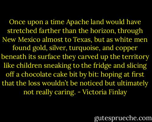 Once upon a time Apache land would have stretched farther than the horizon, through New Mexico almost to Texas, but as white men found gold, silver, turquoise, and copper beneath its surface they carved up the territory like children sneaking to the fridge and slicing off a chocolate cake bit by bit: hoping at first that the loss wouldn’t be noticed but ultimately not really caring. - Victoria Finlay
