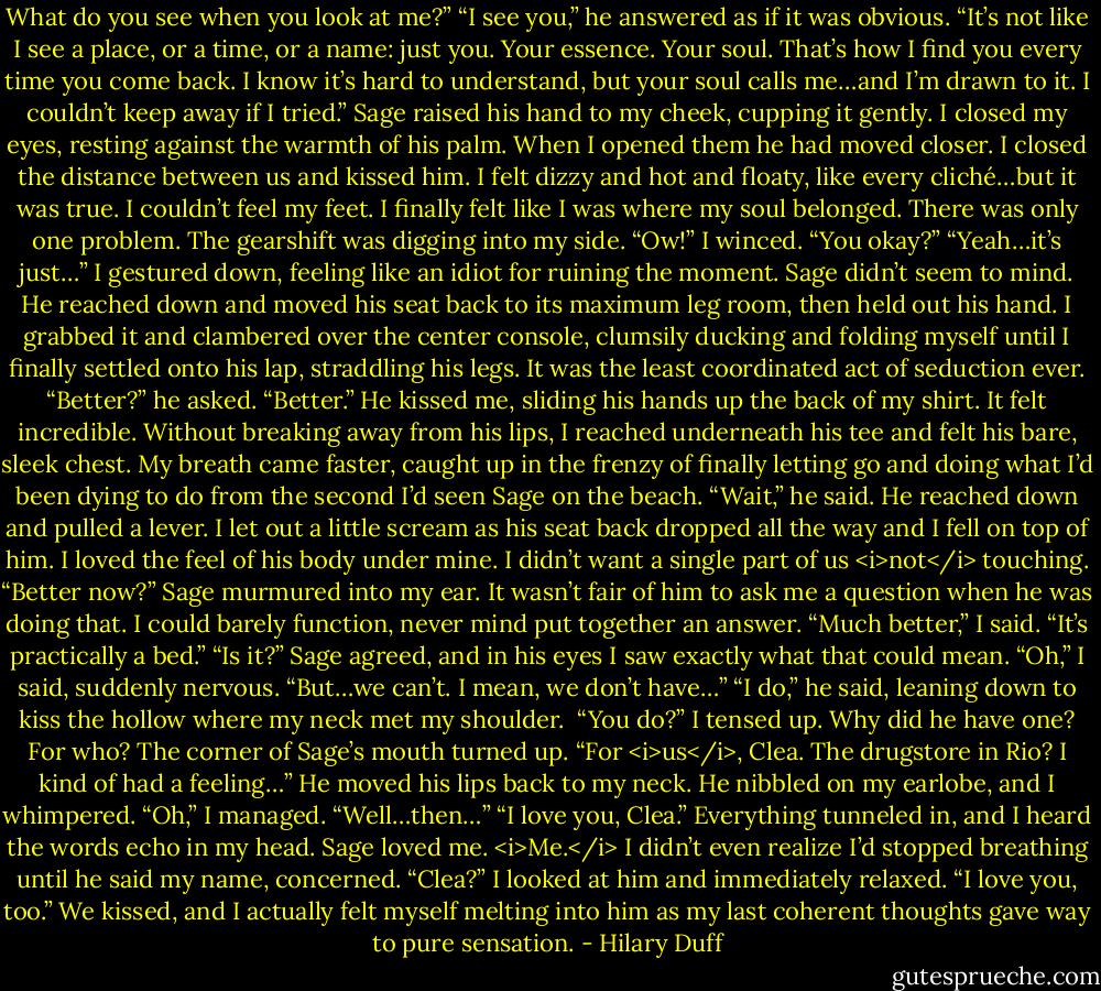 What do you see when you look at me?”<br />“I see you,” he answered as if it was obvious. “It’s not like I see a place, or a time, or a name: just you. Your essence. Your soul. That’s how I find you every time you come back. I know it’s hard to understand, but your soul calls me…and I’m drawn to it. I couldn’t keep away if I tried.”<br />Sage raised his hand to my cheek, cupping it gently. I closed my eyes, resting against the warmth of his palm. When I opened them he had moved closer.<br />I closed the distance between us and kissed him.<br />I felt dizzy and hot and floaty, like every cliché…but it was true. I couldn’t feel my feet. I finally felt like I was where my soul belonged.<br />There was only one problem. The gearshift was digging into my side.<br />“Ow!” I winced.<br />“You okay?”<br />“Yeah…it’s just…” I gestured down, feeling like an idiot for ruining the moment.<br />Sage didn’t seem to mind. He reached down and moved his seat back to its maximum leg room, then held out his hand. I grabbed it and clambered over the center console, clumsily ducking and folding myself until I finally settled onto his lap, straddling his legs. It was the least coordinated act of seduction ever.<br />“Better?” he asked.<br />“Better.”<br />He kissed me, sliding his hands up the back of my shirt. It felt incredible. Without breaking away from his lips, I reached underneath his tee and felt his bare, sleek chest. My breath came faster, caught up in the frenzy of finally letting go and doing what I’d been dying to do from the second I’d seen Sage on the beach.<br />“Wait,” he said.<br />He reached down and pulled a lever. I let out a little scream as his seat back dropped all the way and I fell on top of him. I loved the feel of his body under mine. I didn’t want a single part of us <i>not</i> touching.<br />“Better now?” Sage murmured into my ear. It wasn’t fair of him to ask me a question when he was doing that. I could barely function, never mind put together an answer.<br />“Much better,” I said. “It’s practically a bed.”<br />“Is it?” Sage agreed, and in his eyes I saw exactly what that could mean.<br />“Oh,” I said, suddenly nervous. “But…we can’t. I mean, we don’t have…”<br />“I do,” he said, leaning down to kiss the hollow where my neck met my shoulder. <br />“You do?”<br />I tensed up. Why did he have one? For who?<br />The corner of Sage’s mouth turned up. “For <i>us</i>, Clea. The drugstore in Rio? I kind of had a feeling…”<br />He moved his lips back to my neck. He nibbled on my earlobe, and I whimpered.<br />“Oh,” I managed. “Well…then…”<br />“I love you, Clea.”<br />Everything tunneled in, and I heard the words echo in my head. Sage loved me. <i>Me.</i> I didn’t even realize I’d stopped breathing until he said my name, concerned.<br />“Clea?”<br />I looked at him and immediately relaxed.<br />“I love you, too.”<br />We kissed, and I actually felt myself melting into him as my last coherent thoughts gave way to pure sensation. - Hilary Duff